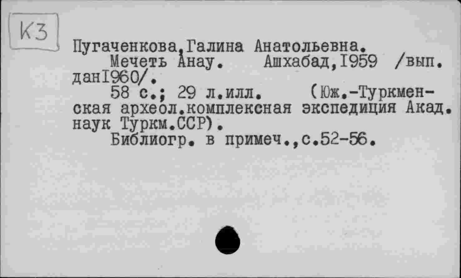 ﻿КЗ
Пугаченкова.Галина Анатольевна.
Мечеть Анау. Ашхабад,1959 /вып. дан1960/.
58 с.; 29 л.илл. (Юж,-Туркменская археол.комплексная экспедиция Акад наук Туркм.ССР).
Библиогр. в примеч.,с.52-56.